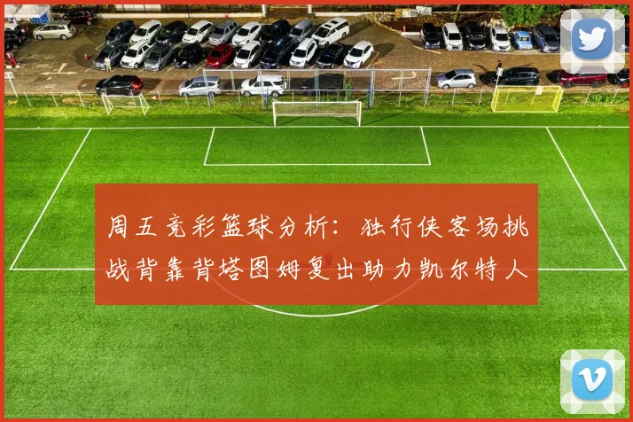 周五竞彩篮球分析：独行侠客场挑战背靠背塔图姆复出助力凯尔特人
