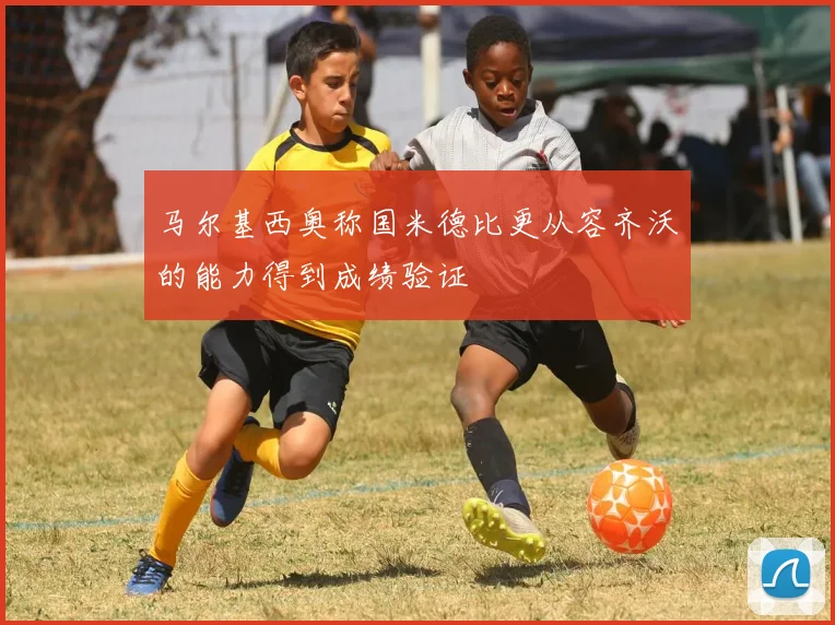 马尔基西奥称国米德比更从容齐沃的能力得到成绩验证