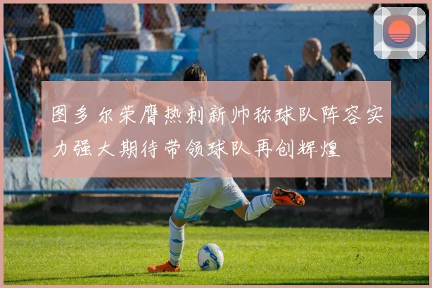图多尔荣膺热刺新帅称球队阵容实力强大期待带领球队再创辉煌