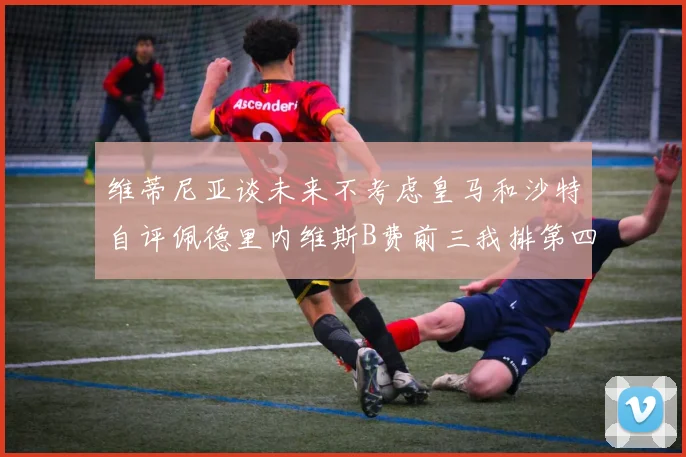 维蒂尼亚谈未来不考虑皇马和沙特自评佩德里内维斯B费前三我排第四