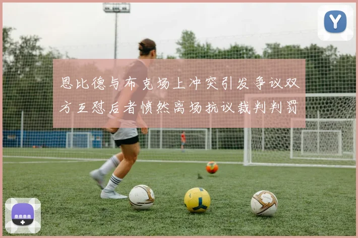 恩比德与布克场上冲突引发争议双方互怼后者愤然离场抗议裁判判罚