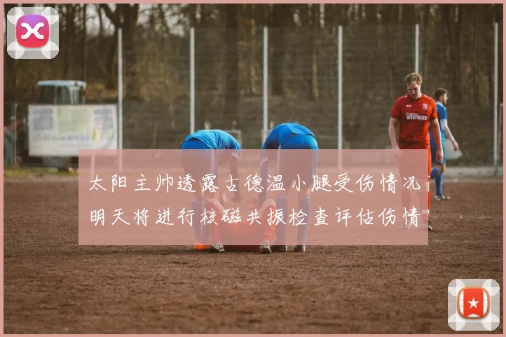 太阳主帅透露古德温小腿受伤情况明天将进行核磁共振检查评估伤情
