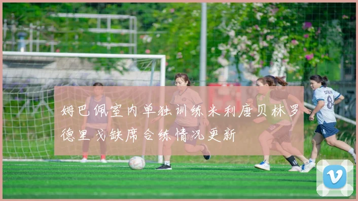 姆巴佩室内单独训练米利唐贝林罗德里戈缺席合练情况更新