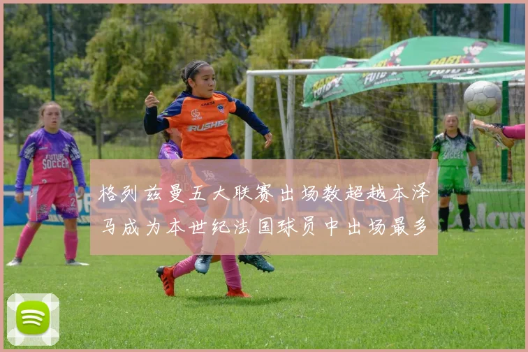 格列兹曼五大联赛出场数超越本泽马成为本世纪法国球员中出场最多者