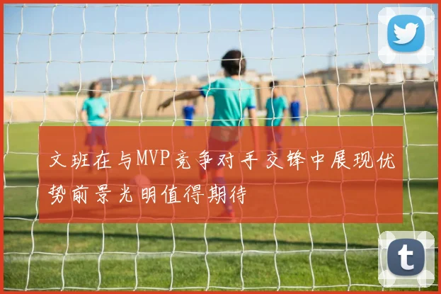 文班在与MVP竞争对手交锋中展现优势前景光明值得期待