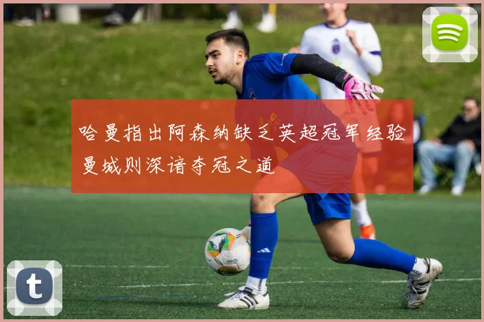 哈曼指出阿森纳缺乏英超冠军经验曼城则深谙夺冠之道