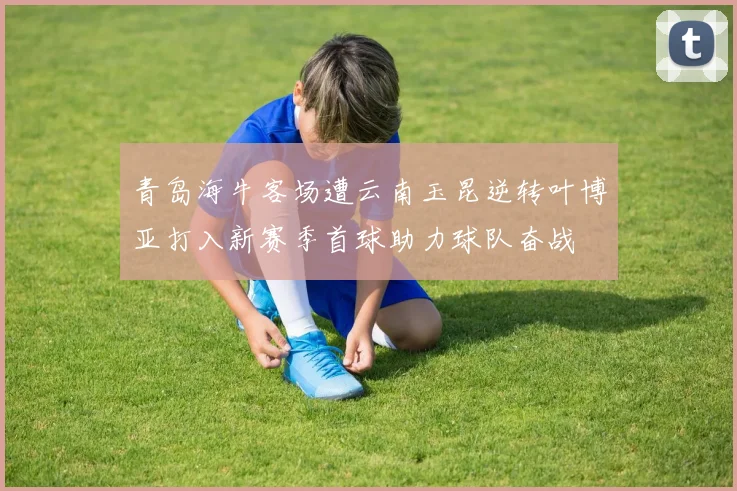 青岛海牛客场遭云南玉昆逆转叶博亚打入新赛季首球助力球队奋战