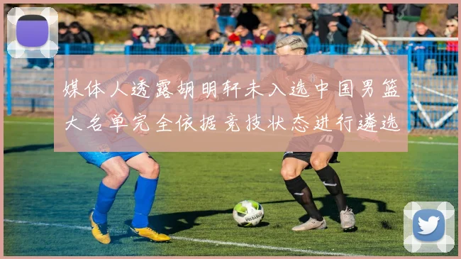 媒体人透露胡明轩未入选中国男篮大名单完全依据竞技状态进行遴选