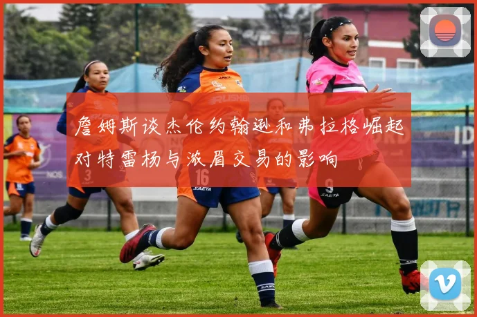 詹姆斯谈杰伦约翰逊和弗拉格崛起对特雷杨与浓眉交易的影响