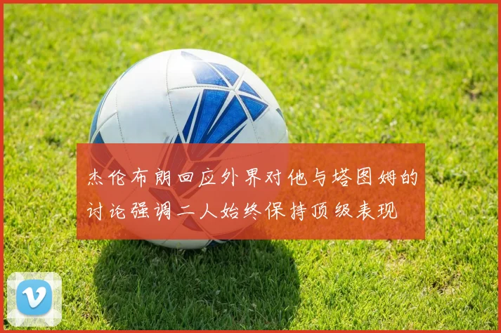 杰伦布朗回应外界对他与塔图姆的讨论强调二人始终保持顶级表现