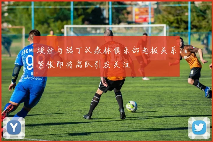 埃杜与诺丁汉森林俱乐部老板关系紧张即将离队引发关注