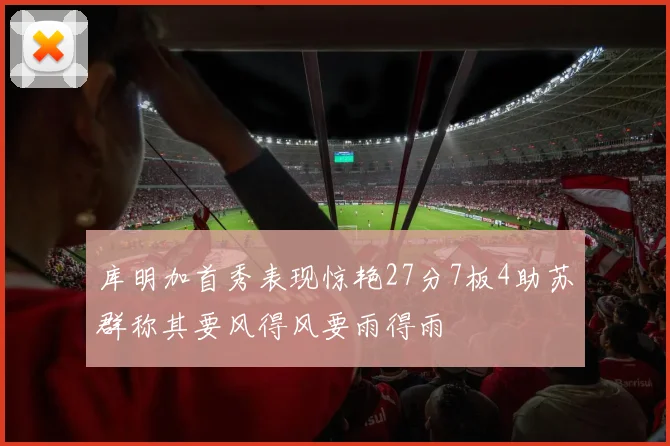 库明加首秀表现惊艳27分7板4助苏群称其要风得风要雨得雨