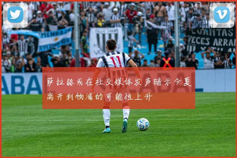 萨拉赫或在社交媒体发声暗示今夏离开利物浦的可能性上升