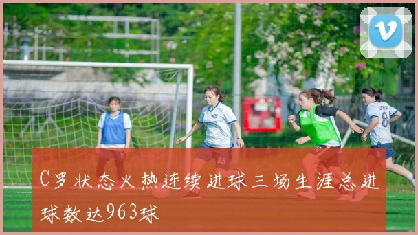 C罗状态火热连续进球三场生涯总进球数达963球