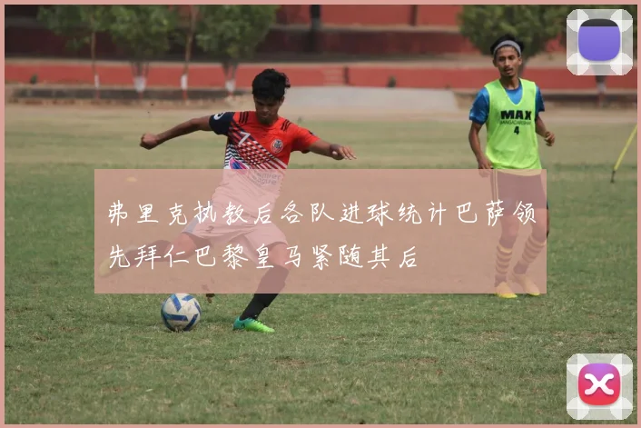 弗里克执教后各队进球统计巴萨领先拜仁巴黎皇马紧随其后