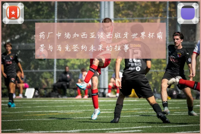 药厂中场加西亚谈西班牙世界杯前景与马竞签约未果的往事