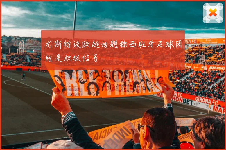 尤斯特谈欧超话题称西班牙足球团结是积极信号