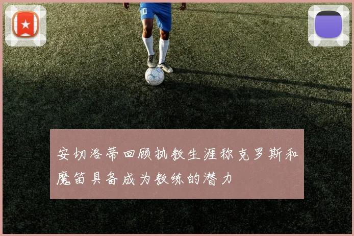 安切洛蒂回顾执教生涯称克罗斯和魔笛具备成为教练的潜力