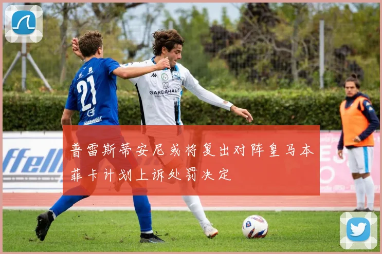 普雷斯蒂安尼或将复出对阵皇马本菲卡计划上诉处罚决定