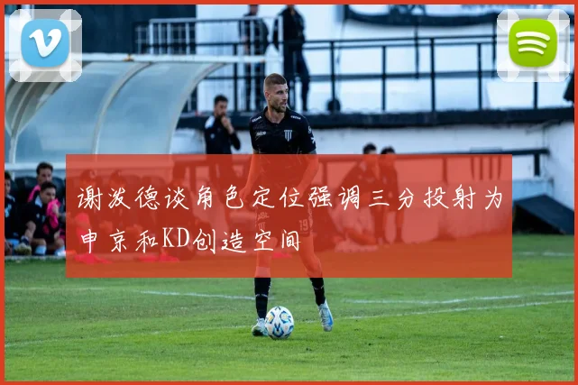 谢泼德谈角色定位强调三分投射为申京和KD创造空间