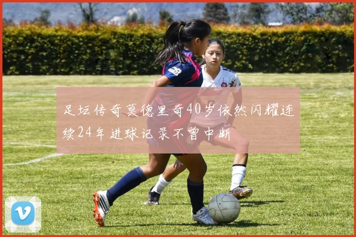足坛传奇莫德里奇40岁依然闪耀连续24年进球记录不曾中断