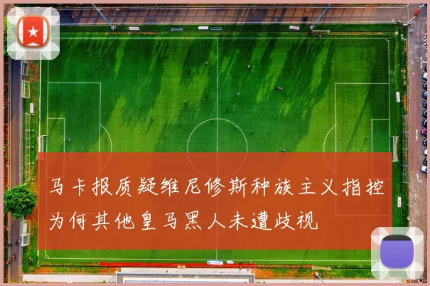 马卡报质疑维尼修斯种族主义指控为何其他皇马黑人未遭歧视