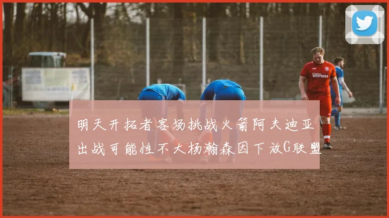 明天开拓者客场挑战火箭阿夫迪亚出战可能性不大杨瀚森因下放G联盟缺席