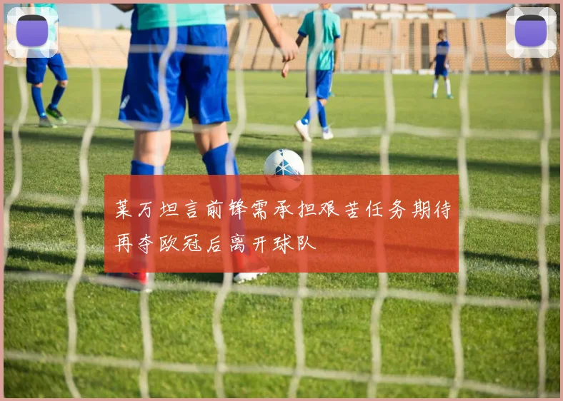 莱万坦言前锋需承担艰苦任务期待再夺欧冠后离开球队