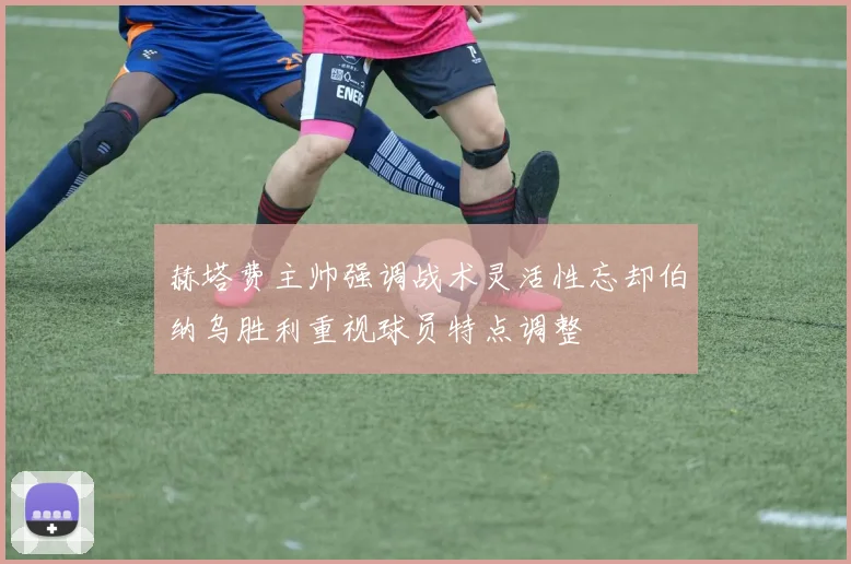 赫塔费主帅强调战术灵活性忘却伯纳乌胜利重视球员特点调整