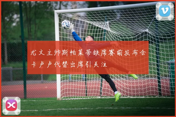 尤文主帅斯帕莱蒂缺席赛前发布会卡卢卢代替出席引关注
